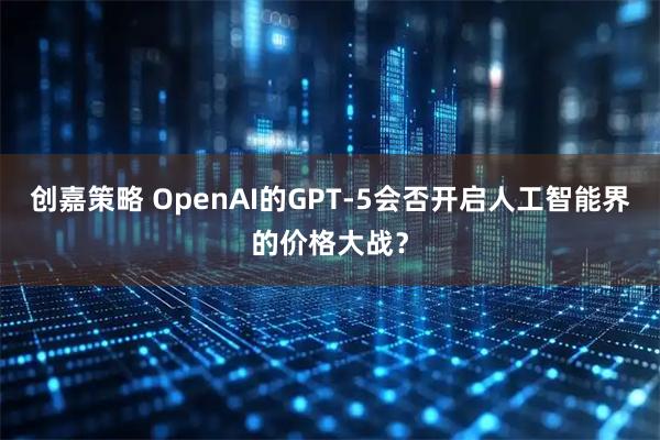 创嘉策略 OpenAI的GPT-5会否开启人工智能界的价格大战?