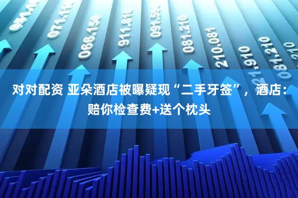 对对配资 亚朵酒店被曝疑现“二手牙签”，酒店：赔你检查费+送个枕头