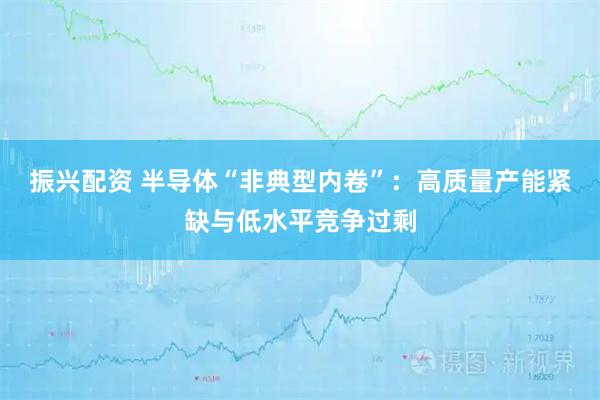 振兴配资 半导体“非典型内卷”：高质量产能紧缺与低水平竞争过剩