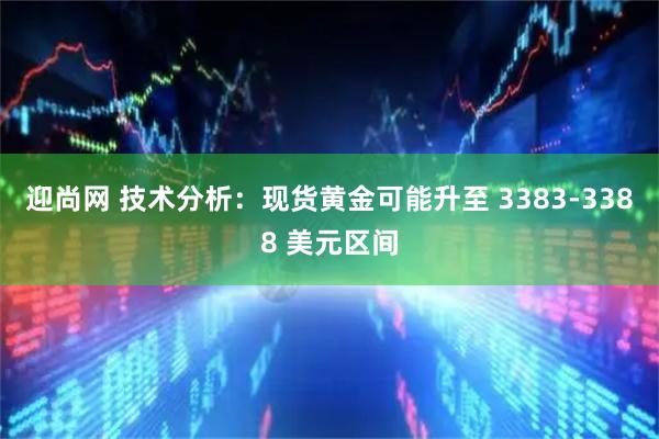 迎尚网 技术分析：现货黄金可能升至 3383-3388 美元区间