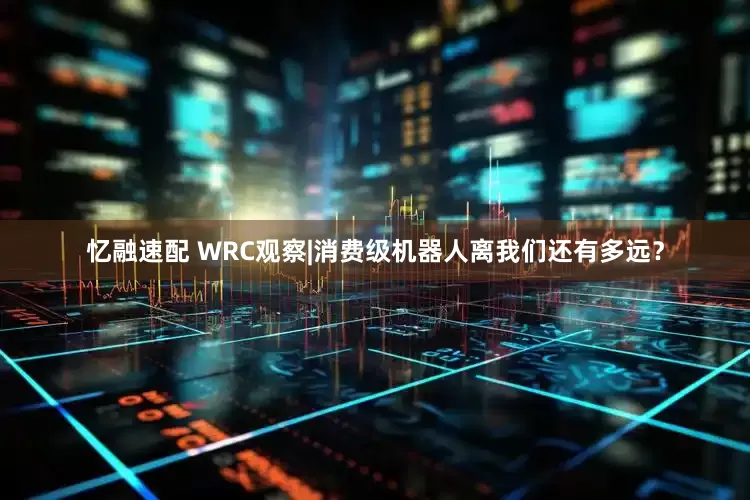 忆融速配 WRC观察|消费级机器人离我们还有多远?