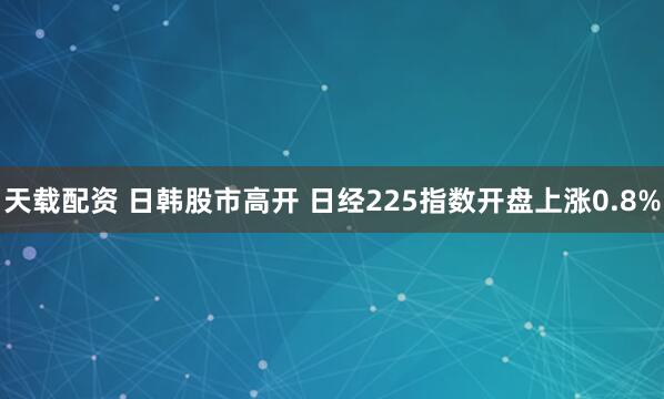 天载配资 日韩股市高开 日经225指数开盘上涨0.8%