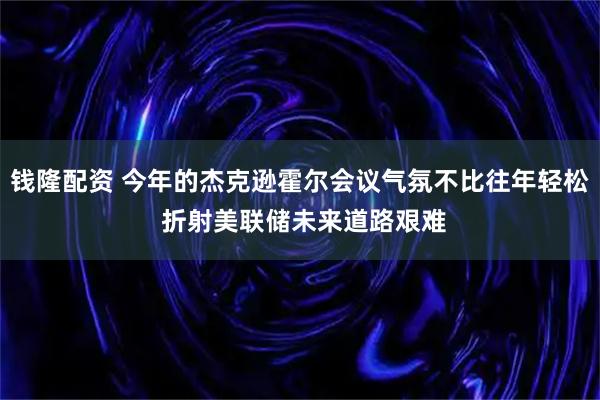 钱隆配资 今年的杰克逊霍尔会议气氛不比往年轻松 折射美联储未来道路艰难