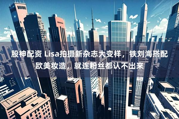 股神配资 Lisa拍摄新杂志大变样，铁刘海搭配欧美妆造，就连粉丝都认不出来