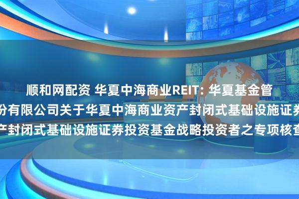 顺和网配资 华夏中海商业REIT: 华夏基金管理有限公司、中信证券股份有限公司关于华夏中海商业资产封闭式基础设施证券投资基金战略投资者之专项核查报告