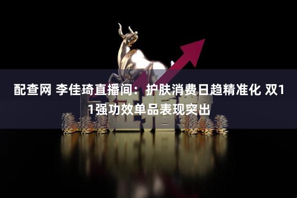 配查网 李佳琦直播间：护肤消费日趋精准化 双11强功效单品表现突出