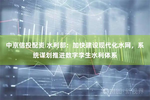 中京信投配资 水利部：加快建设现代化水网，系统谋划推进数字孪生水利体系