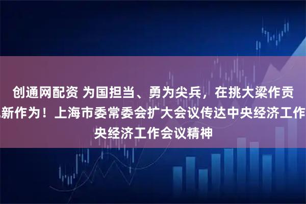 创通网配资 为国担当、勇为尖兵，在挑大梁作贡献上展现新作为！上海市委常委会扩大会议传达中央经济工作会议精神