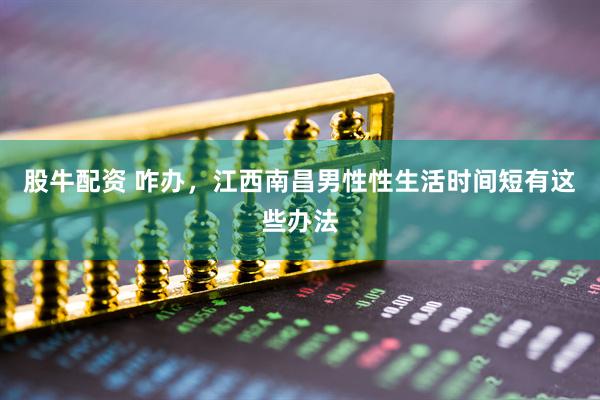 股牛配资 咋办，江西南昌男性性生活时间短有这些办法