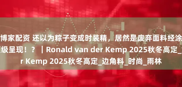 智博家配资 还以为粽子变成时装精，居然是废弃面料经涂绘、粘合、刺绣的顶级呈现！？｜Ronald van der Kemp 2025秋冬高定_边角料_时尚_雨林