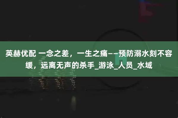 英赫优配 一念之差，一生之痛——预防溺水刻不容缓，远离无声的杀手_游泳_人员_水域