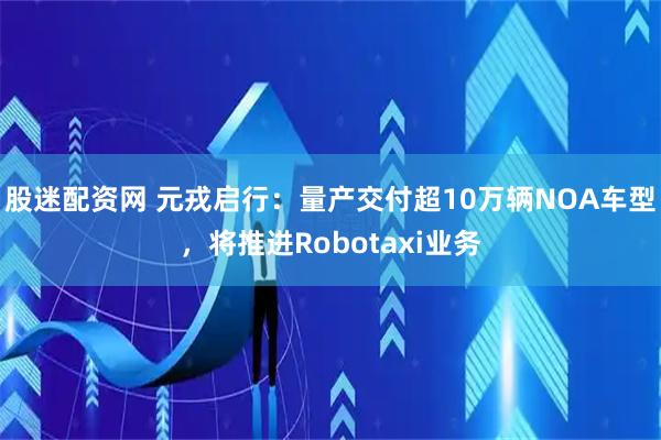 股迷配资网 元戎启行：量产交付超10万辆NOA车型，将推进Robotaxi业务