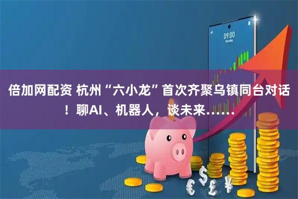 倍加网配资 杭州“六小龙”首次齐聚乌镇同台对话！聊AI、机器人，谈未来……