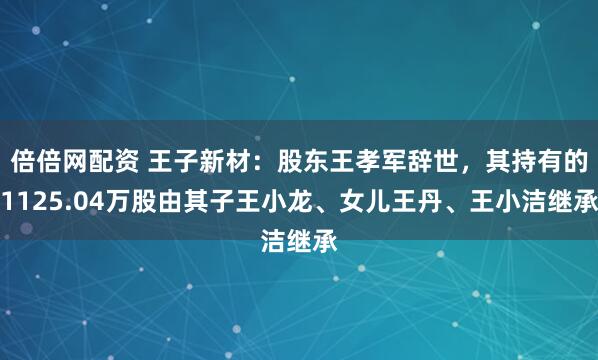 倍倍网配资 王子新材：股东王孝军辞世，其持有的1125.04万股由其子王小龙、女儿王丹、王小洁继承