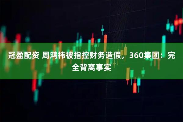 冠盈配资 周鸿祎被指控财务造假，360集团：完全背离事实