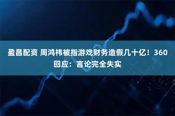 盈昌配资 周鸿祎被指游戏财务造假几十亿！360回应：言论完全失实